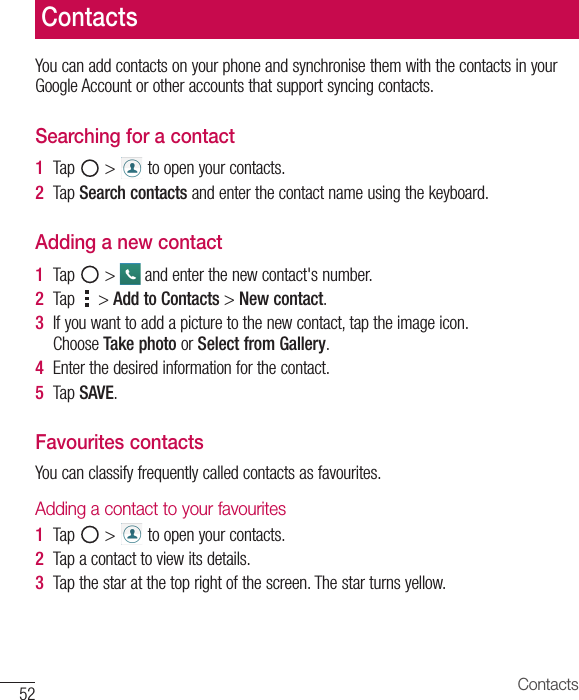 52 ContactsYou can add contacts on your phone and synchronise them with the contacts in your Google Account or other accounts that support syncing contacts.Searching for a contact1  Tap   &gt;   to open your contacts. 2  Tap Search contacts and enter the contact name using the keyboard.Adding a new contact1  Tap   &gt;   and enter the new contact&apos;s number.2  Tap   &gt; Add to Contacts &gt; New contact. 3  If you want to add a picture to the new contact, tap the image icon. Choose Take photo or Select from Gallery.4  Enter the desired information for the contact.5  Tap SAVE.Favourites contactsYou can classify frequently called contacts as favourites.Adding a contact to your favourites1  Tap   &gt;   to open your contacts.2  Tap a contact to view its details.3  Tap the star at the top right of the screen. The star turns yellow.Contacts