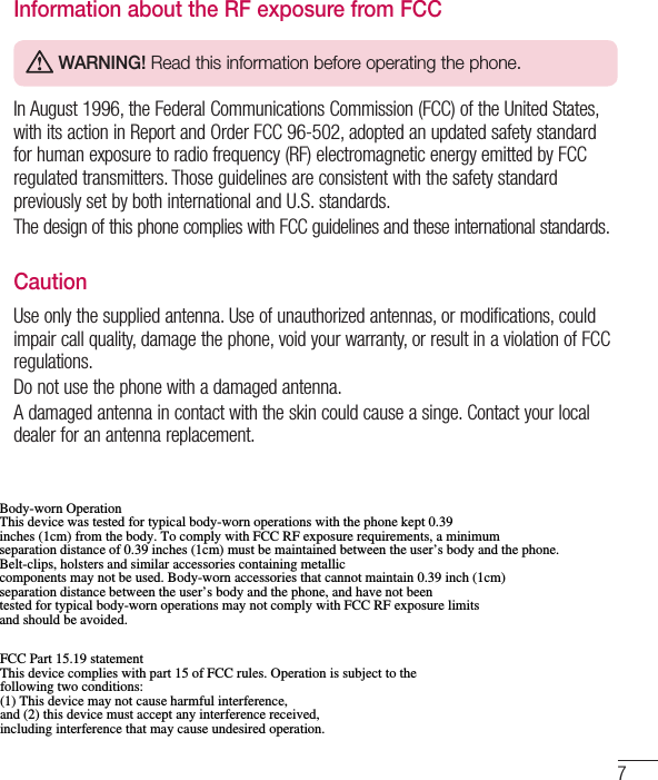 7Information about the RF exposure from FCC WARNING! Read this information before operating the phone.In August 1996, the Federal Communications Commission (FCC) of the United States, with its action in Report and Order FCC 96-502, adopted an updated safety standard for human exposure to radio frequency (RF) electromagnetic energy emitted by FCC regulated transmitters. Those guidelines are consistent with the safety standard previously set by both international and U.S. standards.The design of this phone complies with FCC guidelines and these international standards. CautionUse only the supplied antenna. Use of unauthorized antennas, or modifications, could impair call quality, damage the phone, void your warranty, or result in a violation of FCC regulations.Do not use the phone with a damaged antenna.A damaged antenna in contact with the skin could cause a singe. Contact your local dealer for an antenna replacement.Body-worn Operation This device was tested for typical body-worn operations with the phone kept 0.39 inches (1cm) from the body. To comply with FCC RF exposure requirements, a minimum separation distance of 0.39 inches (1cm) must be maintained between the user’s body and the phone. Belt-clips, holsters and similar accessories containing metallic components may not be used. Body-worn accessories that cannot maintain 0.39 inch (1cm) separation distance between the user’s body and the phone, and have not been tested for typical body-worn operations may not comply with FCC RF exposure limits and should be avoided. FCC Part 15.19 statement This device complies with part 15 of FCC rules. Operation is subject to the following two conditions:  (1) This device may not cause harmful interference, and (2) this device must accept any interference received, including interference that may cause undesired operation. 