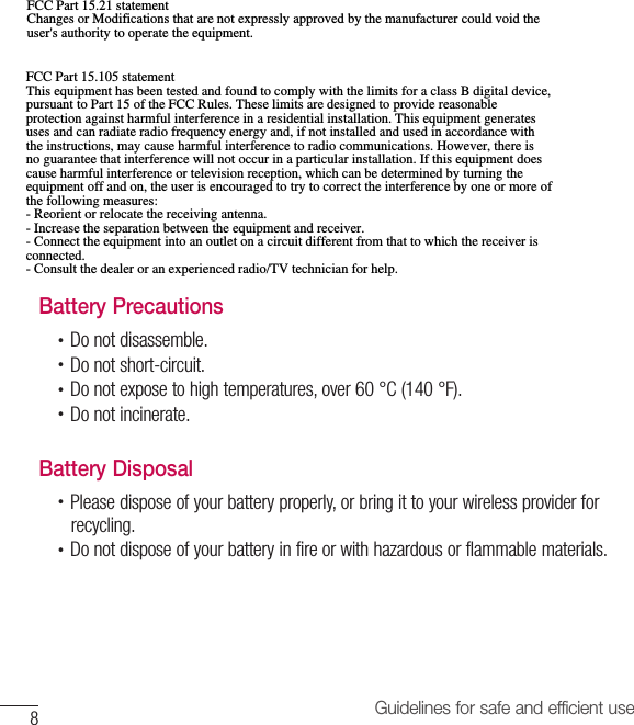 8Guidelines for safe and efficient useBattery Precautions•  Do not disassemble.•  Do not short-circuit.•  Do not expose to high temperatures, over 60 °C (140 °F).•  Do not incinerate.Battery Disposal•  Please dispose of your battery properly, or bring it to your wireless provider forrecycling.•  Do not dispose of your battery in fire or with hazardous or flammable materials.FCC Part 15.21 statement Changes or Modifications that are not expressly approved by the manufacturer could void the user&apos;s authority to operate the equipment. FCC Part 15.105 statement This equipment has been tested and found to comply with the limits for a class B digital device, pursuant to Part 15 of the FCC Rules. These limits are designed to provide reasonable protection against harmful interference in a residential installation. This equipment generates uses and can radiate radio frequency energy and, if not installed and used in accordance with the instructions, may cause harmful interference to radio communications. However, there is no guarantee that interference will not occur in a particular installation. If this equipment does cause harmful interference or television reception, which can be determined by turning the equipment off and on, the user is encouraged to try to correct the interference by one or more of the following measures: - Reorient or relocate the receiving antenna. - Increase the separation between the equipment and receiver. - Connect the equipment into an outlet on a circuit different from that to which the receiver is connected. - Consult the dealer or an experienced radio/TV technician for help.
