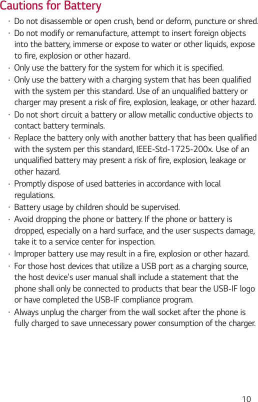  10Cautions for Battery Do not disassemble or open crush, bend or deform, puncture or shred. Do not modify or remanufacture, attempt to insert foreign objectsinto the battery, immerse or expose to water or other liquids, exposeto fire, explosion or other hazard. Only use the battery for the system for which it is specified. Only use the battery with a charging system that has been qualifiedwith the system per this standard. Use of an unqualified battery orcharger may present a risk of fire, explosion, leakage, or other hazard. Do not short circuit a battery or allow metallic conductive objects tocontact battery terminals. Replace the battery only with another battery that has been qualifiedwith the system per this standard, IEEE-Std-1725-200x. Use of anunqualified battery may present a risk of fire, explosion, leakage orother hazard. Promptly dispose of used batteries in accordance with localregulations. Battery usage by children should be supervised. Avoid dropping the phone or battery. If the phone or battery isdropped, especially on a hard surface, and the user suspects damage,take it to a service center for inspection. Improper battery use may result in a fire, explosion or other hazard. For those host devices that utilize a USB port as a charging source,the host device&apos;s user manual shall include a statement that thephone shall only be connected to products that bear the USB-IF logoor have completed the USB-IF compliance program. Always unplug the charger from the wall socket after the phone isfully charged to save unnecessary power consumption of the charger.