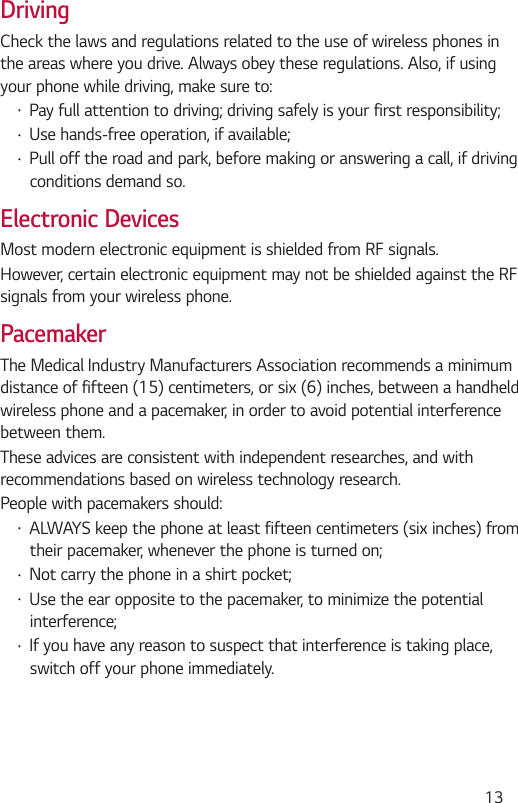  13DrivingCheck the laws and regulations related to the use of wireless phones in the areas where you drive. Always obey these regulations. Also, if using your phone while driving, make sure to: Pay full attention to driving; driving safely is your first responsibility; Use hands-free operation, if available; Pull off the road and park, before making or answering a call, if driving conditions demand so.Electronic DevicesMost modern electronic equipment is shielded from RF signals.However, certain electronic equipment may not be shielded against the RF signals from your wireless phone.PacemakerThe Medical Industry Manufacturers Association recommends a minimum distance of fifteen (15) centimeters, or six (6) inches, between a handheld wireless phone and a pacemaker, in order to avoid potential interference between them.These advices are consistent with independent researches, and with recommendations based on wireless technology research.People with pacemakers should: ALWAYS keep the phone at least fifteen centimeters (six inches) from their pacemaker, whenever the phone is turned on; Not carry the phone in a shirt pocket; Use the ear opposite to the pacemaker, to minimize the potential interference; If you have any reason to suspect that interference is taking place, switch off your phone immediately.