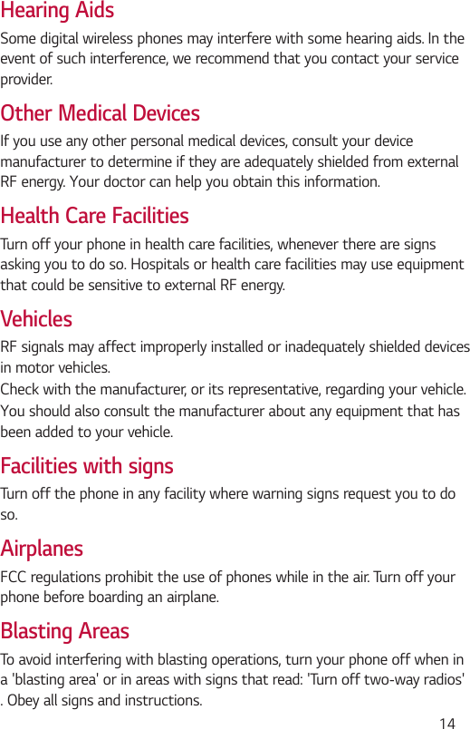  14Hearing AidsSome digital wireless phones may interfere with some hearing aids. In the event of such interference, we recommend that you contact your service provider.Other Medical DevicesIf you use any other personal medical devices, consult your device manufacturer to determine if they are adequately shielded from external RF energy. Your doctor can help you obtain this information.Health Care FacilitiesTurn off your phone in health care facilities, whenever there are signs asking you to do so. Hospitals or health care facilities may use equipment that could be sensitive to external RF energy.VehiclesRF signals may affect improperly installed or inadequately shielded devices in motor vehicles.Check with the manufacturer, or its representative, regarding your vehicle.You should also consult the manufacturer about any equipment that has been added to your vehicle.Facilities with signsTurn off the phone in any facility where warning signs request you to do so.AirplanesFCC regulations prohibit the use of phones while in the air. Turn off your phone before boarding an airplane.Blasting AreasTo avoid interfering with blasting operations, turn your phone off when in a &apos;blasting area&apos; or in areas with signs that read: &apos;Turn off two-way radios&apos; . Obey all signs and instructions.