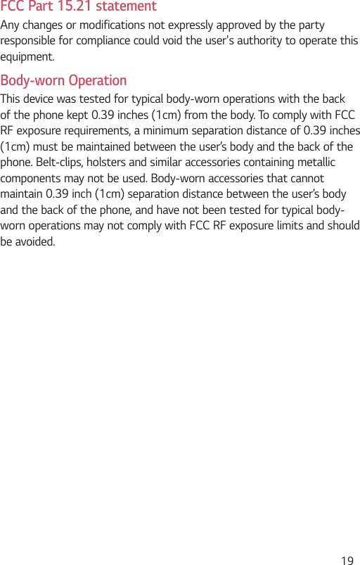  19FCC Part 15.21 statementAny changes or modifications not expressly approved by the party responsible for compliance could void the user&apos;s authority to operate this equipment.Body-worn OperationThis device was tested for typical body-worn operations with the back of the phone kept 0.39 inches (1cm) from the body. To comply with FCC RF exposure requirements, a minimum separation distance of 0.39 inches (1cm) must be maintained between the user’s body and the back of the phone. Belt-clips, holsters and similar accessories containing metallic components may not be used. Body-worn accessories that cannot maintain 0.39 inch (1cm) separation distance between the user’s body and the back of the phone, and have not been tested for typical body-worn operations may not comply with FCC RF exposure limits and should be avoided.