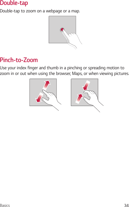 Basics 34Double-tapDouble-tap to zoom on a webpage or a map.Pinch-to-ZoomUse your index finger and thumb in a pinching or spreading motion to zoom in or out when using the browser, Maps, or when viewing pictures.
