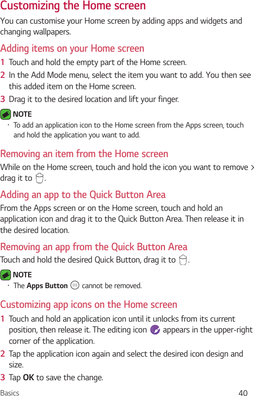 Basics 40Customizing the Home screen You can customise your Home screen by adding apps and widgets and changing wallpapers. Adding items on your Home screen1  Touch and hold the empty part of the Home screen. 2  In the Add Mode menu, select the item you want to add. You then see this added item on the Home screen.3  Drag it to the desired location and lift your finger. NOTE  To add an application icon to the Home screen from the Apps screen, touch and hold the application you want to add.Removing an item from the Home screenWhile on the Home screen, touch and hold the icon you want to remove &gt; drag it to  .Adding an app to the Quick Button AreaFrom the Apps screen or on the Home screen, touch and hold an application icon and drag it to the Quick Button Area. Then release it in the desired location.Removing an app from the Quick Button AreaTouch and hold the desired Quick Button, drag it to  . NOTE  The Apps   cannot be removed.Customizing app icons on the Home screen1  Touch and hold an application icon until it unlocks from its current position, then release it. The editing icon   appears in the upper-right corner of the application.2  Tap the application icon again and select the desired icon design and size. 3  Tap  to save the change.