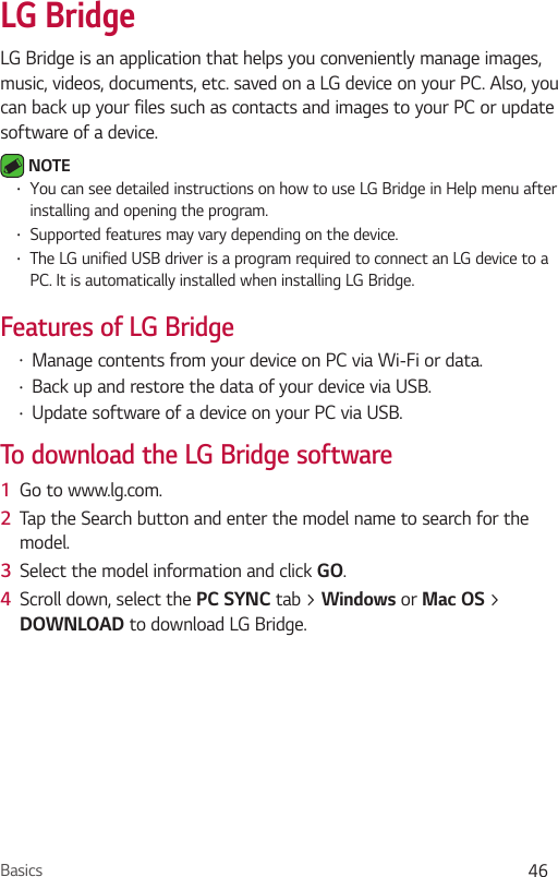 Basics 46LG BridgeLG Bridge is an application that helps you conveniently manage images, music, videos, documents, etc. saved on a LG device on your PC. Also, you can back up your files such as contacts and images to your PC or update software of a device. NOTE  You can see detailed instructions on how to use LG Bridge in Help menu after installing and opening the program.  Supported features may vary depending on the device.  The LG unified USB driver is a program required to connect an LG device to a PC. It is automatically installed when installing LG Bridge.Features of LG Bridge  Manage contents from your device on PC via Wi-Fi or data. Back up and restore the data of your device via USB. Update software of a device on your PC via USB. To download the LG Bridge software1  Go to www.lg.com.2  Tap the Search button and enter the model name to search for the model.3  Select the model information and click GO.4  Scroll down, select the  tab &gt;  or  &gt; DOWNLOAD to download LG Bridge.