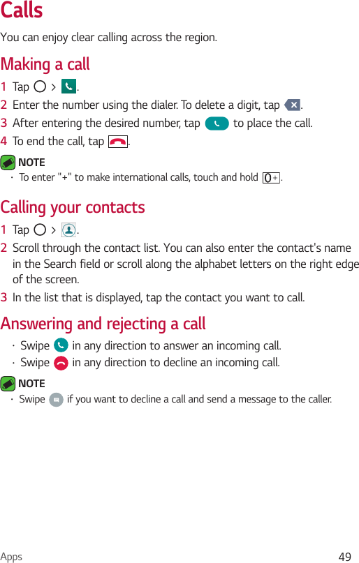 Apps 49CallsYou can enjoy clear calling across the region.Making a call1  Tap   &gt;  .2  Enter the number using the dialer. To delete a digit, tap  .3  After entering the desired number, tap   to place the call.4  To end the call, tap  . NOTE  To enter &quot;+&quot; to make international calls, touch and hold  .Calling your contacts1  Tap   &gt;  .2  Scroll through the contact list. You can also enter the contact&apos;s name in the Search field or scroll along the alphabet letters on the right edge of the screen.3  In the list that is displayed, tap the contact you want to call.Answering and rejecting a call Swipe   in any direction to answer an incoming call. Swipe   in any direction to decline an incoming call.  NOTE  Swipe   if you want to decline a call and send a message to the caller.