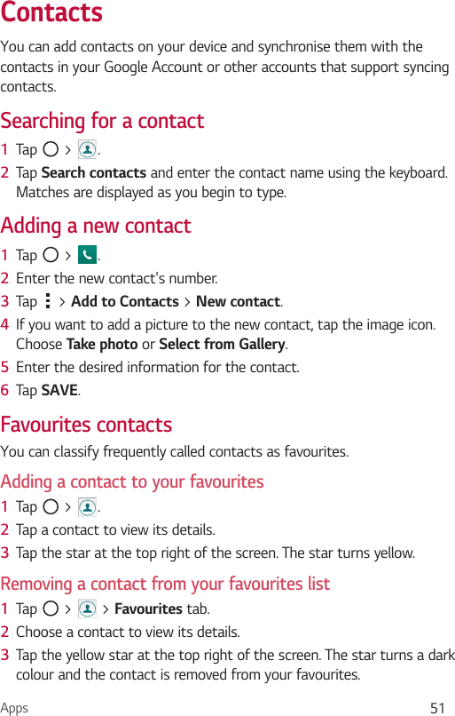 Apps 51You can add contacts on your device and synchronise them with the contacts in your Google Account or other accounts that support syncing contacts.Searching for a contact1  Tap   &gt;  . 2  Tap  and enter the contact name using the keyboard. Matches are displayed as you begin to type.Adding a new contact1  Tap   &gt;  .2  Enter the new contact&apos;s number.3  Tap   &gt;  &gt; . 4  If you want to add a picture to the new contact, tap the image icon.  Choose  or .5  Enter the desired information for the contact.6  Tap .Favourites contactsYou can classify frequently called contacts as favourites.Adding a contact to your favourites1  Tap   &gt;  .2  Tap a contact to view its details.3  Tap the star at the top right of the screen. The star turns yellow.Removing a contact from your favourites list1  Tap   &gt;   &gt;  tab.2  Choose a contact to view its details.3  Tap the yellow star at the top right of the screen. The star turns a dark colour and the contact is removed from your favourites.