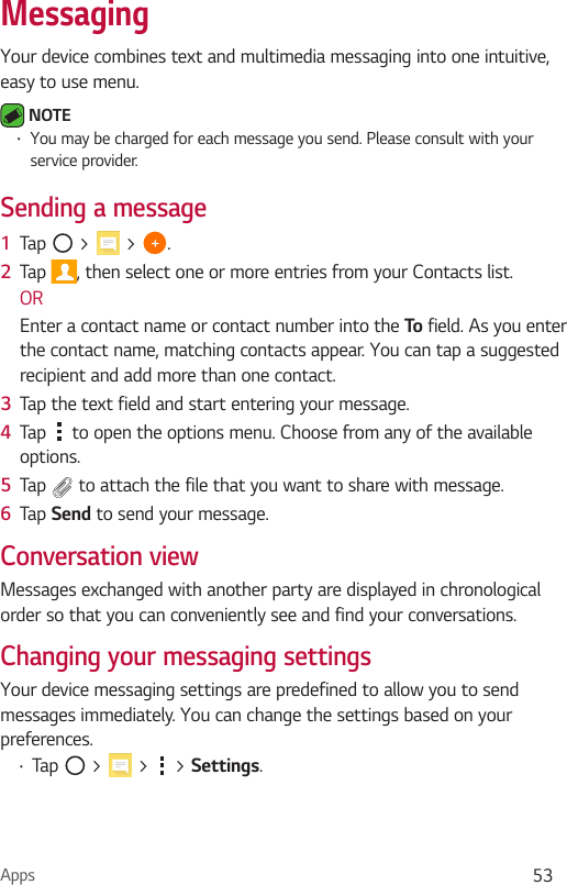 Apps 53Your device combines text and multimedia messaging into one intuitive, easy to use menu. NOTE  You may be charged for each message you send. Please consult with your service provider.Sending a message1  Tap   &gt;   &gt;  .2  Tap  , then select one or more entries from your Contacts list.OREnter a contact name or contact number into the To  field. As you enter the contact name, matching contacts appear. You can tap a suggested recipient and add more than one contact.3  Tap the text field and start entering your message.4  Tap   to open the options menu. Choose from any of the available options.5  Tap   to attach the file that you want to share with message.6  Tap  to send your message.Conversation viewMessages exchanged with another party are displayed in chronological order so that you can conveniently see and find your conversations.Changing your messaging settingsYour device messaging settings are predefined to allow you to send messages immediately. You can change the settings based on your preferences. Tap   &gt;   &gt;   &gt; .