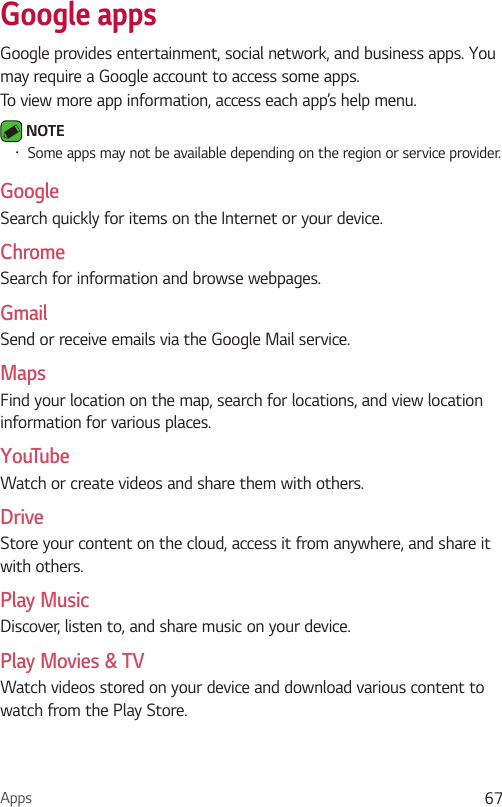 Apps 67Google appsGoogle provides entertainment, social network, and business apps. You may require a Google account to access some apps.To view more app information, access each app’s help menu. NOTE  Some apps may not be available depending on the region or service provider.GoogleSearch quickly for items on the Internet or your device.ChromeSearch for information and browse webpages.GmailSend or receive emails via the Google Mail service.MapsFind your location on the map, search for locations, and view location information for various places.YouTubeWatch or create videos and share them with others.DriveStore your content on the cloud, access it from anywhere, and share it with others.Play MusicDiscover, listen to, and share music on your device.Play Movies &amp; TVWatch videos stored on your device and download various content to watch from the Play Store.