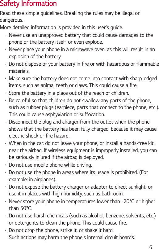  6Safety InformationRead these simple guidelines. Breaking the rules may be illegal or dangerous.More detailed information is provided in this user&apos;s guide. Never use an unapproved battery that could cause damages to the phone or the battery itself, or even explode. Never place your phone in a microwave oven, as this will result in an explosion of the battery. Do not dispose of your battery in fire or with hazardous or flammable materials. Make sure the battery does not come into contact with sharp-edged items, such as animal teeth or claws. This could cause a fire. Store the battery in a place out of the reach of children. Be careful so that children do not swallow any parts of the phone, such as rubber plugs (earpiece, parts that connect to the phone, etc.). This could cause asphyxiation or suffocation. Disconnect the plug and charger from the outlet when the phone shows that the battery has been fully charged, because it may cause electric shock or fire hazard. When in the car, do not leave your phone, or install a hands-free kit, near the airbag. If wireless equipment is improperly installed, you can be seriously injured if the airbag is deployed. Do not use mobile phone while driving. Do not use the phone in areas where its usage is prohibited. (For example: in airplanes). Do not expose the battery charger or adapter to direct sunlight, or use it in places with high humidity, such as bathroom.  Do not use harsh chemicals (such as alcohol, benzene, solvents, etc.) or detergents to clean the phone. This could cause fire. Do not drop the phone, strike it, or shake it hard. Such actions may harm the phone&apos;s internal circuit boards.