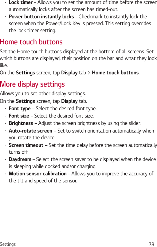 Settings 78  – Allows you to set the amount of time before the screen automatically locks after the screen has timed-out.  – Checkmark to instantly lock the screen when the Power/Lock Key is pressed. This setting overrides the lock timer setting.Home touch buttonsSet the Home touch buttons displayed at the bottom of all screens. Set which buttons are displayed, their position on the bar and what they look like.On the  screen, tap  tab &gt; .More display settingsAllows you to set other display settings. On the  screen, tap tab. – Select the desired font type. – Select the desired font size. – Adjust the screen brightness by using the slider. – Set to switch orientation automatically when you rotate the device. – Set the time delay before the screen automatically turns off.  – Select the screen saver to be displayed when the device is sleeping while docked and/or charging.  – Allows you to improve the accuracy of the tilt and speed of the sensor.