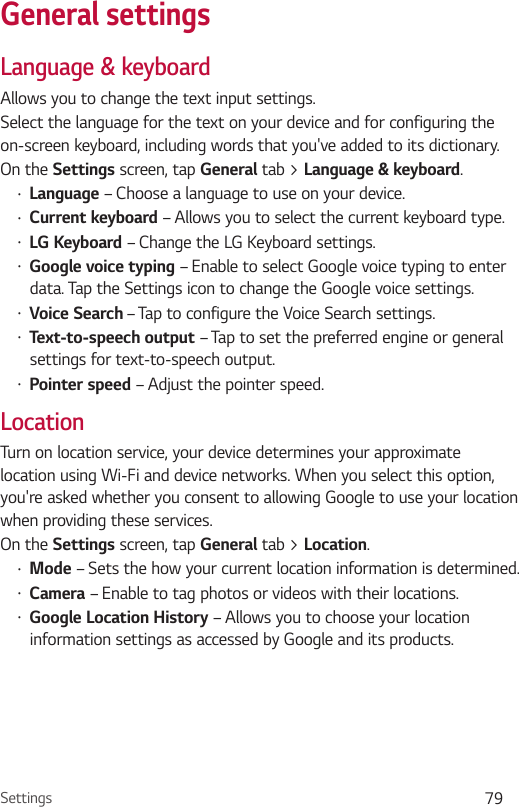 Settings 79Language &amp; keyboardAllows you to change the text input settings.Select the language for the text on your device and for configuring the on-screen keyboard, including words that you&apos;ve added to its dictionary.On the  screen, tap General tab &gt; . Language – Choose a language to use on your device. – Allows you to select the current keyboard type. – Change the LG Keyboard settings. – Enable to select Google voice typing to enter data. Tap the Settings icon to change the Google voice settings.  – Tap to configure the Voice Search settings. – Tap to set the preferred engine or general settings for text-to-speech output. – Adjust the pointer speed.LocationTurn on location service, your device determines your approximate location using Wi-Fi and device networks. When you select this option, you&apos;re asked whether you consent to allowing Google to use your location when providing these services.On the  screen, tap General tab &gt; . – Sets the how your current location information is determined. – Enable to tag photos or videos with their locations. – Allows you to choose your location information settings as accessed by Google and its products.