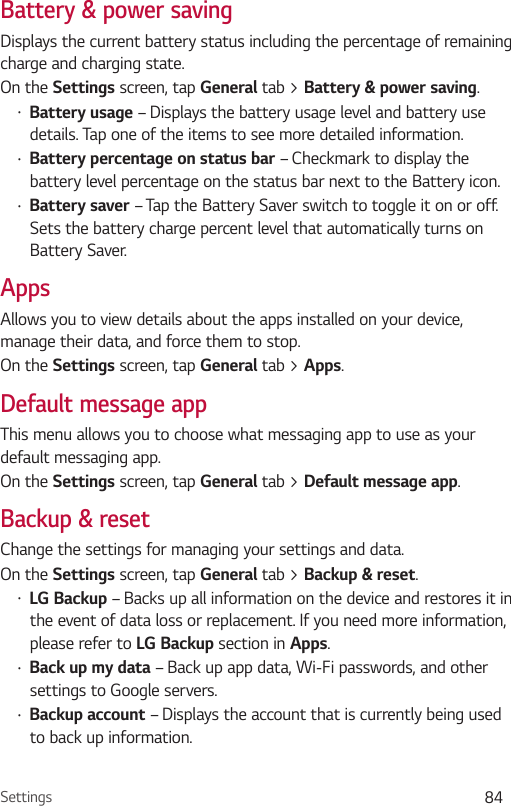 Settings 84Battery &amp; power savingDisplays the current battery status including the percentage of remaining charge and charging state.On the  screen, tap General tab &gt; . – Displays the battery usage level and battery use details. Tap one of the items to see more detailed information. – Checkmark to display the battery level percentage on the status bar next to the Battery icon. – Tap the Battery Saver switch to toggle it on or off. Sets the battery charge percent level that automatically turns on Battery Saver.AppsAllows you to view details about the apps installed on your device, manage their data, and force them to stop. On the  screen, tap General tab &gt; Apps.Default message app This menu allows you to choose what messaging app to use as your default messaging app. On the  screen, tap General tab &gt; .Backup &amp; resetChange the settings for managing your settings and data.On the  screen, tap General tab &gt; . – Backs up all information on the device and restores it in the event of data loss or replacement. If you need more information, please refer to  section in Apps. – Back up app data, Wi-Fi passwords, and other settings to Google servers. – Displays the account that is currently being used to back up information.