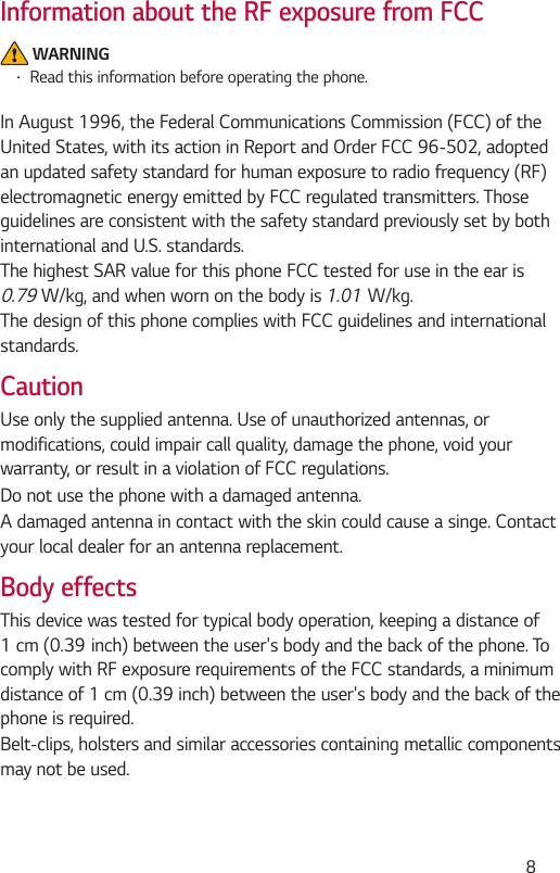  8Information about the RF exposure from FCC WARNING Read this information before operating the phone.In August 1996, the Federal Communications Commission (FCC) of the United States, with its action in Report and Order FCC 96-502, adopted an updated safety standard for human exposure to radio frequency (RF) electromagnetic energy emitted by FCC regulated transmitters. Those guidelines are consistent with the safety standard previously set by both international and U.S. standards.The highest SAR value for this phone FCC tested for use in the ear is 0.791.01The design of this phone complies with FCC guidelines and international standards. CautionUse only the supplied antenna. Use of unauthorized antennas, or modifications, could impair call quality, damage the phone, void your warranty, or result in a violation of FCC regulations.Do not use the phone with a damaged antenna.A damaged antenna in contact with the skin could cause a singe. Contact your local dealer for an antenna replacement.Body effectsThis device was tested for typical body operation, keeping a distance of comply with RF exposure requirements of the FCC standards, a minimum distance of 1 cm (0.39 inch) between the user&apos;s body and the back of the phone is required.Belt-clips, holsters and similar accessories containing metallic components may not be used.