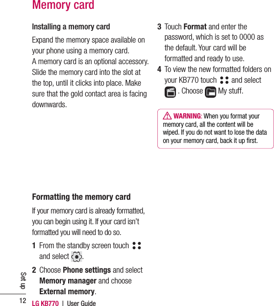 LG KB770  |  User Guide12Set upMemory card3  Touch Format and enter the password, which is set to 0000 as the default. Your card will be formatted and ready to use.4   To view the new formatted folders on your KB770 touch   and select   . Choose   My stuff.  WARNING: When you format your memory card, all the content will be wiped. If you do not want to lose the data on your memory card, back it up ﬁ rst.Installing a memory cardExpand the memory space available on your phone using a memory card.         A memory card is an optional accessory. Slide the memory card into the slot at the top, until it clicks into place. Make sure that the gold contact area is facing downwards.Formatting the memory cardIf your memory card is already formatted, you can begin using it. If your card isn’t formatted you will need to do so.1   From the standby screen touch    and select  . 2  Choose Phone settings and select Memory manager and choose External memory. 