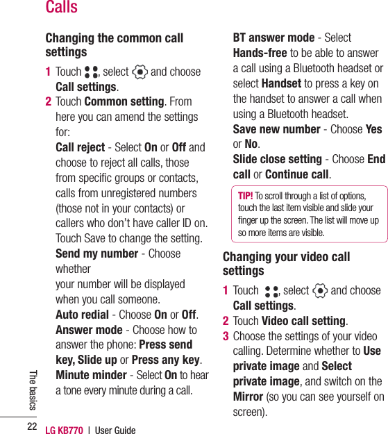 LG KB770  |  User Guide22The basicsChanging the common call settings1  Touch  , select   and choose Call settings. 2  Touch Common setting. From here you can amend the settings for:  Call reject - Select On or Off and choose to reject all calls, those from speciﬁ c groups or contacts, calls from unregistered numbers (those not in your contacts) or callers who don’t have caller ID on. Touch Save to change the setting.  Send my number - Choose whether your number will be displayed when you call someone. Auto redial - Choose On or Off.  Answer mode - Choose how to answer the phone: Press send key, Slide up or Press any key.  Minute  minder - Select On to hear a tone every minute during a call.  BT answer mode - Select Hands-free to be able to answer a call using a Bluetooth headset or select Handset to press a key on the handset to answer a call when using a Bluetooth headset.  Save new number - Choose Yes or No.  Slide close setting - Choose End call or Continue call.TIP! To scroll through a list of options, touch the last item visible and slide your ﬁ nger up the screen. The list will move up so more items are visible.Changing your video call settings1  Touch   , select   and choose Call settings.2 Touch Video call setting.3  Choose the settings of your video calling. Determine whether to Use private image and Select private image, and switch on the Mirror (so you can see yourself on screen).Calls