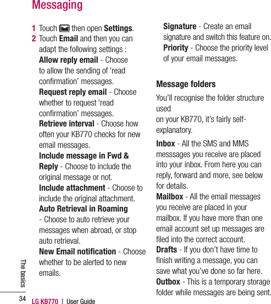 LG KB770  |  User Guide34The basics1 Touch   then open Settings.2  Touch Email and then you can adapt the following settings :   Allow reply email - Choose to allow the sending of ‘read conﬁ rmation’ messages.  Request reply email - Choose whether to request ‘read conﬁ rmation’ messages.  Retrieve interval - Choose how often your KB770 checks for new email messages.  Include message in Fwd &amp; Reply - Choose to include the original message or not.  Include attachment - Choose to include the original attachment.  Auto Retrieval in Roaming - Choose to auto retrieve your messages when abroad, or stop auto retrieval.  New Email notiﬁ cation - Choose whether to be alerted to new emails.  Signature - Create an email signature and switch this feature on.  Priority - Choose the priority level of your email messages. Message foldersYou’ll recognise the folder structure used on your KB770, it’s fairly self-explanatory.Inbox - All the SMS and MMS messsages you receive are placed into your inbox. From here you can reply, forward and more, see below for details.Mailbox - All the email messages you receive are placed in your mailbox. If you have more than one email account set up messages are ﬁ led into the correct account.Drafts - If you don’t have time to ﬁ nish writing a message, you can save what you’ve done so far here.Outbox - This is a temporary storage folder while messages are being sent.Messaging
