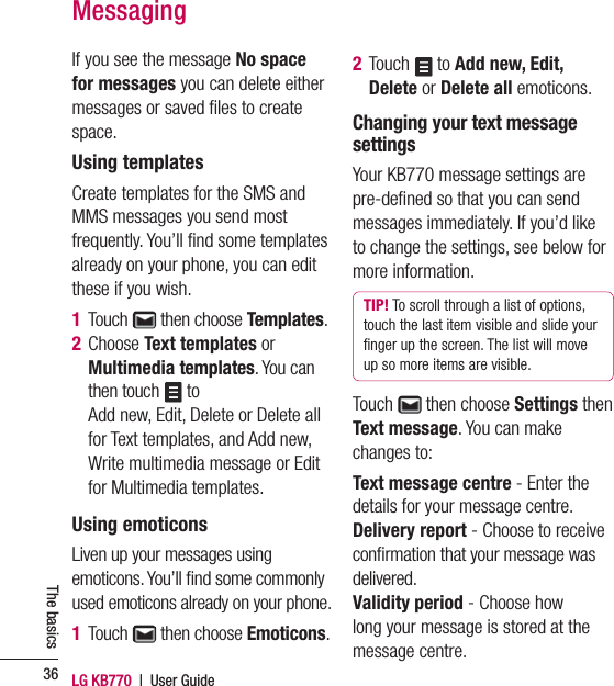 LG KB770  |  User Guide36The basicsIf you see the message No space for messages you can delete either messages or saved ﬁ les to create space.Using templatesCreate templates for the SMS and MMS messages you send most frequently. You’ll ﬁ nd some templates already on your phone, you can edit these if you wish.1 Touch   then choose Templates.2  Choose Text templates or Multimedia templates. You can then touch   to Add new, Edit, Delete or Delete all for Text templates, and Add new, Write multimedia message or Edit for Multimedia templates.Using emoticonsLiven up your messages using emoticons. You’ll ﬁ nd some commonly used emoticons already on your phone.1  Touch   then choose Emoticons.2  Touch  to Add new, Edit, Delete or Delete all emoticons.Changing your text message settingsYour KB770 message settings are pre-deﬁ ned so that you can send messages immediately. If you’d like to change the settings, see below for more information.TIP! To scroll through a list of options, touch the last item visible and slide your ﬁ nger up the screen. The list will move up so more items are visible.Touch   then choose Settings then Text message. You can make changes to:Text message centre - Enter the details for your message centre.Delivery report - Choose to receive conﬁ rmation that your message was delivered.Validity period - Choose how long your message is stored at the message centre.Messaging