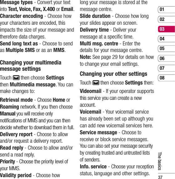 370102030405060708The basicsMessage types - Convert your text into Text, Voice, Fax, X.400 or Email.Character encoding - Choose how your characters are encoded, this impacts the size of your message and therefore data charges.Send long text as - Choose to send as Multiple SMS or as an MMS.Changing your multimediamessage settingsTouch   then choose Settings then Multimedia message. You can make changes to:Retrieval mode - Choose Home or Roaming network. If you then choose Manual you will receive only notiﬁ cations of MMS and you can then decide whether to download them in full.Delivery report - Choose to allow and/or request a delivery report.Read reply - Choose to allow and/or send a read reply.Priority - Choose the priority level of your MMS.Validity period - Choose how long your message is stored at the message centre.Slide duration - Choose how long your slides appear on screen.Delivery time - Deliver your message at a speciﬁ c time.Multi msg. centre - Enter the details for your message centre.Note: See page 29 for details on how to change your email settings.Changing your other settingsTouch   then choose Settings then:Videomail - If your operator supports this service you can create a new account.Voicemail - Your voicemail service has already been set up although you can add new voicemail services here.Service message - Choose to receive or block service messages. You can also set your message security by creating trusted and untrusted lists of senders.Info. service - Choose your reception status, language and other settings.
