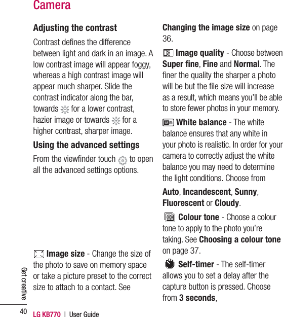 LG KB770  |  User Guide40Get creativeAdjusting the contrastContrast deﬁ nes the difference between light and dark in an image. A low contrast image will appear foggy, whereas a high contrast image will appear much sharper. Slide the contrast indicator along the bar, towards   for a lower contrast, hazier image or towards   for a higher contrast, sharper image.Using the advanced settingsFrom the viewﬁ nder touch   to open all the advanced settings options.  Image size - Change the size of the photo to save on memory space or take a picture preset to the correct size to attach to a contact. See Changing the image size on page 36. Image quality - Choose between Super ﬁ ne, Fine and Normal. The ﬁ ner the quality the sharper a photo will be but the ﬁ le size will increase as a result, which means you’ll be able to store fewer photos in your memory. White balance - The white balance ensures that any white in your photo is realistic. In order for your camera to correctly adjust the white balance you may need to determine the light conditions. Choose fromAuto, Incandescent, Sunny, Fluorescent or Cloudy. Colour tone - Choose a colour tone to apply to the photo you’re taking. See Choosing a colour tone on page 37. Self-timer - The self-timer allows you to set a delay after the capture button is pressed. Choose from 3 seconds, Camera