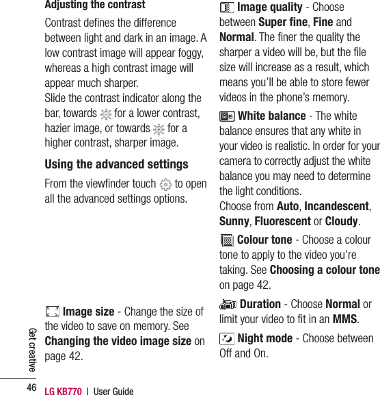 LG KB770  |  User Guide46Get creativeAdjusting the contrastContrast deﬁ nes the difference between light and dark in an image. A low contrast image will appear foggy, whereas a high contrast image will appear much sharper.Slide the contrast indicator along the bar, towards   for a lower contrast, hazier image, or towards   for a higher contrast, sharper image.Using the advanced settingsFrom the viewﬁ nder touch   to open all the advanced settings options.  Image size - Change the size of the video to save on memory. See Changing the video image size on page 42. Image quality - Choose between Super ﬁ ne, Fine and Normal. The ﬁ ner the quality the sharper a video will be, but the ﬁ le size will increase as a result, which means you’ll be able to store fewer videos in the phone’s memory. White balance - The white balance ensures that any white in your video is realistic. In order for your camera to correctly adjust the white balance you may need to determine the light conditions.Choose from Auto, Incandescent, Sunny, Fluorescent or Cloudy. Colour tone - Choose a colour tone to apply to the video you’re taking. See Choosing a colour tone on page 42. Duration - Choose Normal or limit your video to ﬁ t in an MMS. Night mode - Choose between Off and On.