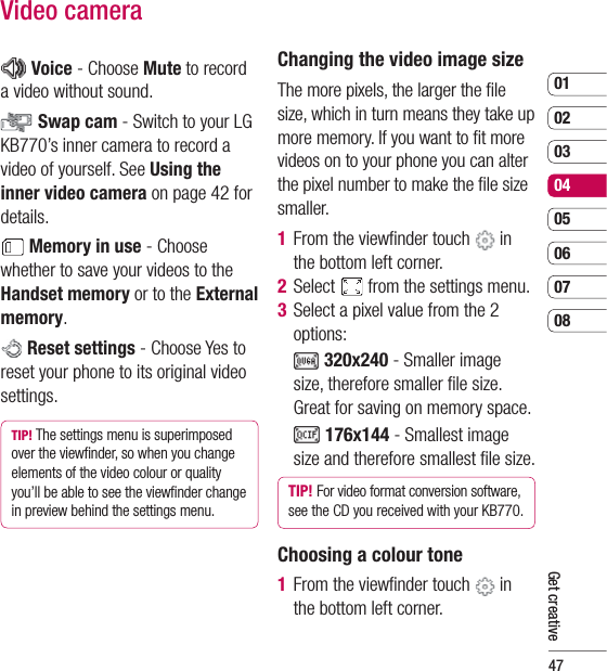 470102030405060708Get creativeVideo camera Voice - Choose Mute to record a video without sound. Swap cam - Switch to your LG KB770’s inner camera to record a video of yourself. See Using the inner video camera on page 42 for details. Memory in use - Choose whether to save your videos to the Handset memory or to the External memory. Reset settings - Choose Yes to reset your phone to its original video settings. TIP! The settings menu is superimposed over the viewﬁ nder, so when you change elements of the video colour or quality you’ll be able to see the viewﬁ nder change in preview behind the settings menu.Changing the video image sizeThe more pixels, the larger the ﬁ le size, which in turn means they take up more memory. If you want to ﬁ t more videos on to your phone you can alter the pixel number to make the ﬁ le size smaller.1  From the viewﬁ nder touch   in the bottom left corner.2  Select   from the settings menu.3   Select a pixel value from the 2 options:     320x240 - Smaller image size, therefore smaller ﬁ le size. Great for saving on memory space.    176x144 - Smallest image size and therefore smallest ﬁ le size.TIP! For video format conversion software, see the CD you received with your KB770.Choosing a colour tone1  From the viewﬁ nder touch   in the bottom left corner.