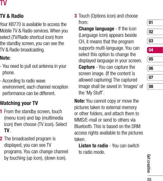 550102030405060708Get creativeTVTV &amp; RadioYour KB770 is available to access the Mobile TV &amp; Radio services. When you select (TV/Radio shortcut icon) from the standby screen, you can see the TV &amp; Radio broadcasting. Note: -  You need to pull out antenna in your phone.-  According to radio wave environment, each channel reception performance can be different.Watching your TV1  From the standby screen, touch (menu icon) and tap (multimedia icon) then choose (TV icon). Select TV.2  The broadcasted program is displayed, you can see TV programs. You can change channel by touching (up icon), (down icon).3  Touch (Options icon) and choose from:Change language - If the icon (Language icon) appears beside CH, it means that the program supports multi-language. You can select this option to change the displayed language in your screen.Capture - You can capture the screen image. (If the content is allowed capturing) The captured image shall be saved in ‘Images’ of the ‘My Stuff’. Note: You cannot copy or move the pictures taken to external memory or other folders, and attach them to MMS/E-mail or send to others via Bluetooth. This is based on the DRM access rights available to the pictures taken.    Listen to radio - You can switch to radio mode.