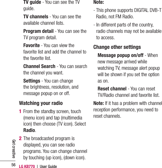 LG KB770  |  User Guide56Get creative    TV guide - You can see the TV guide.    TV channels - You can see the available channel lists.    Program detail - You can see the TV program detail.    Favorite - You can view the favorite list and add the channel to the favorite list.    Channel Search - You can search the channel you want.    Settings - You can change the brightness, resolution, and message popup on or off.Watching your radio1  From the standby screen, touch (menu icon) and tap (multimedia icon) then choose (TV icon). Select Radio.2  The broadcasted program is displayed, you can see radio programs. You can change channel by touching (up icon), (down icon).Note: -  This phone supports DIGITAL DVB-T Radio, not FM Radio.-  In different parts of the country, radio channels may not be available to access.Change other settings    Message popup on/off - When new message arrived while watching TV, message alert popup will be shown if you set the option as on.    Reset channel - You can reset TV/Radio channel and favorite list.Note: If it has a problem with channel reception performance, you need to reset channels.