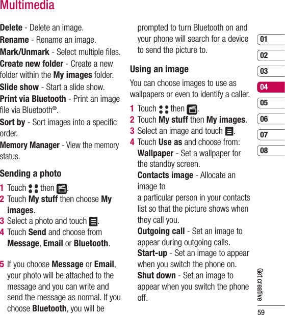 590102030405060708Get creativeMultimediaDelete - Delete an image.Rename - Rename an image.Mark/Unmark - Select multiple ﬁ les.Create new folder - Create a new folder within the My images folder.Slide show - Start a slide show.Print via Bluetooth - Print an image ﬁ le via Bluetooth®.Sort by - Sort images into a speciﬁ c order.Memory Manager - View the memory status.Sending a photo1  Touch   then  .2  Touch My stuff then choose My images.3  Select a photo and touch  .4  Touch Send and choose from Message, Email or Bluetooth.5  If you choose Message or Email, your photo will be attached to the message and you can write and send the message as normal. If you choose Bluetooth, you will be prompted to turn Bluetooth on and your phone will search for a device to send the picture to.Using an imageYou can choose images to use as wallpapers or even to identify a caller.1  Touch   then  .2  Touch My stuff then My images.3  Select an image and touch  .4  Touch Use as and choose from:  Wallpaper - Set a wallpaper for the standby screen.  Contacts image - Allocate an image to a particular person in your contacts list so that the picture shows when they call you.   Outgoing call - Set an image to appear during outgoing calls.  Start-up - Set an image to appear when you switch the phone on.  Shut down - Set an image to appear when you switch the phone off.