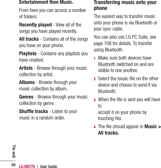LG KB770  |  User Guide66The webEntertainment then Music.From here you can access a number of folders:Recently played - View all of the songs you have played recently.All tracks - Contains all of the songs you have on your phone.Playlists - Contains any playlists you have created.Artists - Browse through your music collection by artist.Albums - Browse through your music collection by album.Genres - Browse through your music collection by genre.Shufﬂ e tracks - Listen to your music in a random order.Transferring music onto your phoneThe easiest way to transfer music onto your phone is via Bluetooth or your sync cable.You can also use LG PC Suite, see page 106 for details. To transfer using Bluetooth:1   Make sure both devices have Bluetooth switched on and are visible to one another.2   Select the music ﬁ le on the other device and choose to send it via Bluetooth.3   When the ﬁ le is sent you will have toaccept it on your phone by touching Yes.4   The ﬁ le should appear in Music &gt; All tracks. 