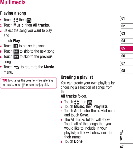 670102030405060708The webPlaying a song1  Touch   then  .2  Touch Music, then All tracks.3   Select the song you want to play and touch Play. 4  Touch   to pause the song.5  Touch   to skip to the next song.6  Touch   to skip to the previous song.7  Touch    to return to the Music menu.TIP! To change the volume while listening to music, touch   or use the jog dial.    Creating a playlistYou can create your own playlists by choosing a selection of songs from the All tracks folder.1  Touch   then  .2  Touch Music, then Playlists.3  Touch Add, enter the playlist name and touch Save.4   The All tracks folder will show. Touch all of the songs that you would like to include in your playlist; a tick will show next to their name. 5  Touch Done.Multimedia