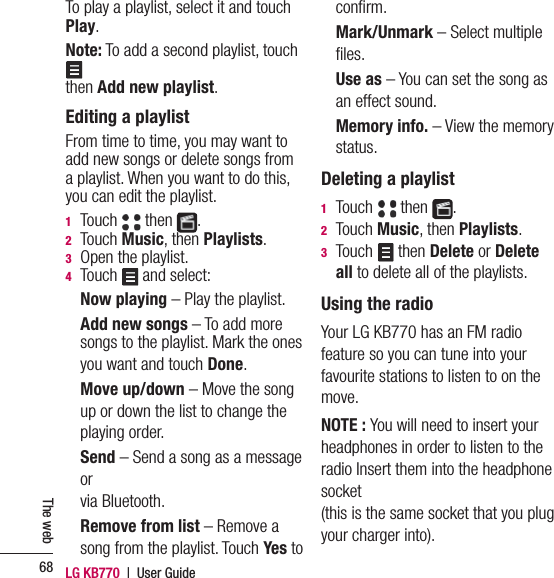 LG KB770  |  User Guide68The webTo play a playlist, select it and touch Play.Note: To add a second playlist, touch  then Add new playlist.Editing a playlistFrom time to time, you may want to add new songs or delete songs from a playlist. When you want to do this, you can edit the playlist.1  Touch   then  .2  Touch Music, then Playlists.3   Open the playlist.4  Touch   and select: Now playing – Play the playlist.   Add new songs – To add more songs to the playlist. Mark the ones you want and touch Done.  Move up/down – Move the song up or down the list to change the playing order.  Send – Send a song as a message or via Bluetooth.   Remove from list – Remove a song from the playlist. Touch Yes to conﬁ rm.  Mark/Unmark – Select multiple ﬁ les.  Use as – You can set the song as an effect sound.   Memory info. – View the memory status.Deleting a playlist1  Touch   then  .2  Touch Music, then Playlists.3  Touch   then Delete or Delete all to delete all of the playlists.Using the radioYour LG KB770 has an FM radio feature so you can tune into your favourite stations to listen to on the move.NOTE : You will need to insert your headphones in order to listen to the radio Insert them into the headphone socket(this is the same socket that you plug your charger into).
