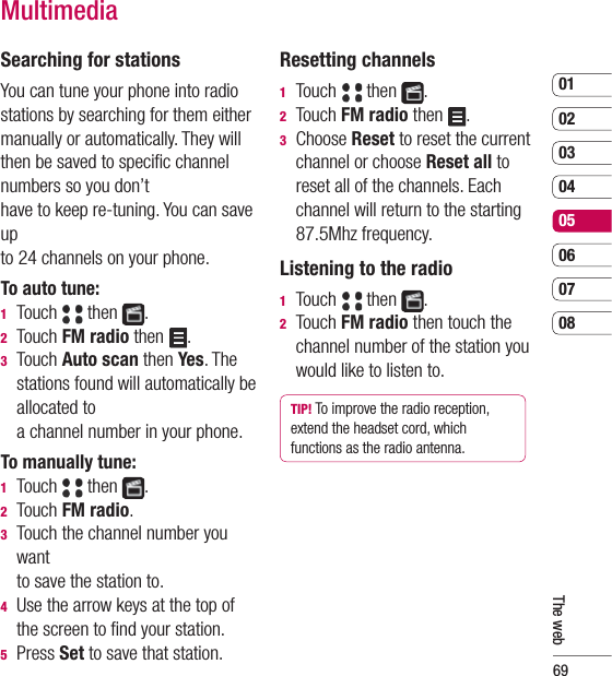 690102030405060708The webSearching for stationsYou can tune your phone into radio stations by searching for them either manually or automatically. They will then be saved to speciﬁ c channel numbers so you don’t have to keep re-tuning. You can save up to 24 channels on your phone.To auto tune:1  Touch   then  .2  Touch FM radio then  .3  Touch Auto scan then Yes. The stations found will automatically be allocated to a channel number in your phone.To manually tune:1  Touch   then  .2  Touch FM radio.3   Touch the channel number you want to save the station to.4   Use the arrow keys at the top of the screen to ﬁ nd your station.5 Press Set to save that station.Resetting channels1  Touch   then  .2  Touch FM radio then  .3  Choose Reset to reset the current channel or choose Reset all to reset all of the channels. Each channel will return to the starting 87.5Mhz frequency.Listening to the radio1  Touch   then  .2  Touch FM radio then touch the channel number of the station you would like to listen to.TIP! To improve the radio reception, extend the headset cord, which functions as the radio antenna.Multimedia