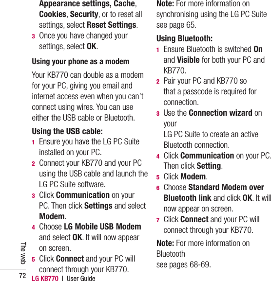 LG KB770  |  User Guide72The webAppearance settings, Cache, Cookies, Security, or to reset all settings, select Reset Settings.3   Once you have changed your settings, select OK.Using your phone as a modemYour KB770 can double as a modem for your PC, giving you email and internet access even when you can’t connect using wires. You can use either the USB cable or Bluetooth.Using the USB cable:1   Ensure you have the LG PC Suite installed on your PC.2   Connect your KB770 and your PC using the USB cable and launch the LG PC Suite software. 3  Click Communication on your PC. Then click Settings and select Modem.4  Choose LG Mobile USB Modem and select OK. It will now appear on screen.5  Click Connect and your PC will connect through your KB770.Note: For more information on synchronising using the LG PC Suite see page 65.Using Bluetooth:1   Ensure Bluetooth is switched On and Visible for both your PC and KB770.2   Pair your PC and KB770 so that a passcode is required for connection.3  Use the Connection wizard on your LG PC Suite to create an active Bluetooth connection. 4  Click Communication on your PC. Then click Setting.5  Click Modem.6  Choose Standard Modem over Bluetooth link and click OK. It will now appear on screen.7  Click Connect and your PC will connect through your KB770.Note: For more information on Bluetooth see pages 68-69.