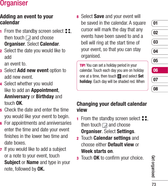 730102030405060708Get organisedOrganiserAdding an event to your calendar1   From the standby screen select  , then touch   and choose Organiser. Select Calendar.2   Select the date you would like to add an event to.3  Select Add new event option to add new event.4   Select whether you would like to add an Appointment, Anniversary or Birthday and touch OK.5   Check the date and enter the time you would like your event to begin.6   For appointments and anniversaries enter the time and date your event ﬁ nishes in the lower two time and date boxes.7   If you would like to add a subject or a note to your event, touch Subject or Name and type in your note, followed by OK.8  Select Save and your event will be saved in the calendar. A square cursor will mark the day that any events have been saved to and a bell will ring at the start time of your event, so that you can stay organised.TIP! You can set a holiday period in your calendar. Touch each day you are on holiday one at a time, then touch   and select Set holiday. Each day will be shaded red. When Changing your default calendar view1   From the standby screen select  , then touch   and choose Organiser. Select Settings.2  Touch Calendar settings and choose either Default view or Week starts on. 3 Touch OK to conﬁ rm your choice.