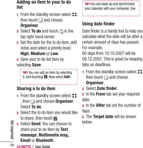 LG KB770  |  User Guide74Get organisedAdding an item to your to do list1   From the standby screen select  , then touch   and choose Organiser.  2  Select To do and touch   in the top right hand corner.3   Set the date for the to do item, add notes and select a priority level: High, Medium or Low.4  Save your to do list item by selecting Save.TIP! You can edit an item by selecting it, and touching  . Now select Edit. Sharing a to do item1   From the standby screen select , then   and choose Organiser.  Select To do.2   Select the to do item you would like to share, then touch  .3  Select Send. You can choose to share your to do item by Text message, Multimedia msg., Email or Bluetooth.TIP! You can back up and synchronise your calendar with your computer. See Using date ﬁ nderDate ﬁ nder is a handy tool to help you calculate what the date will be after a certain amount of days has passed. For example, 60 days from 10.10.2007 will be 09.12.2007. This is great for keeping tabs on deadlines.1   From the standby screen select  , then touch   and choose Organiser.  2 Select Date ﬁ nder.3 In the From tab set your required date. 4 In the After tab set the number of days.5 The Target date will be shown below.