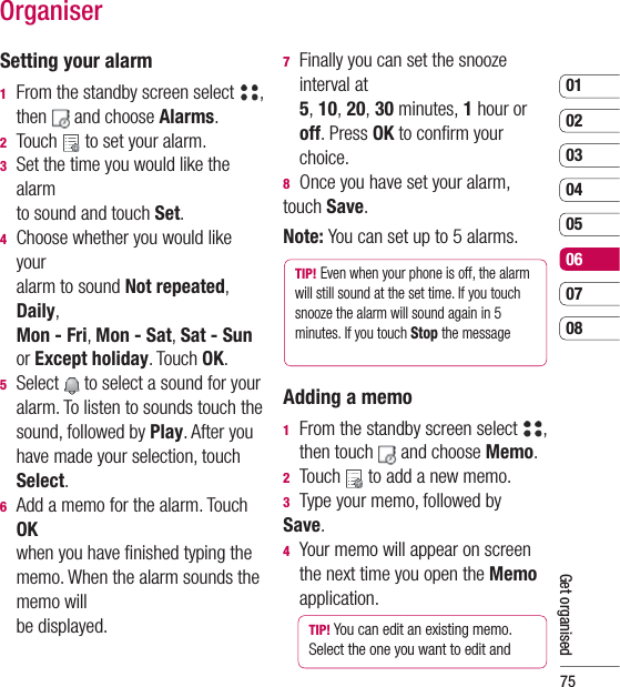 750102030405060708Get organisedOrganiserSetting your alarm1   From the standby screen select  , then   and choose Alarms.  2 Touch   to set your alarm.3   Set the time you would like the alarm to sound and touch Set.4   Choose whether you would like your alarm to sound Not repeated, Daily, Mon - Fri, Mon - Sat, Sat - Sun or Except holiday. Touch OK.5  Select   to select a sound for your alarm. To listen to sounds touch the sound, followed by Play. After you have made your selection, touch Select.6   Add a memo for the alarm. Touch OK when you have ﬁ nished typing the memo. When the alarm sounds the memo will be displayed.7   Finally you can set the snooze interval at 5, 10, 20, 30 minutes, 1 hour or off. Press OK to conﬁ rm your choice. 8  Once you have set your alarm, touch Save.Note: You can set up to 5 alarms.TIP! Even when your phone is off, the alarm will still sound at the set time. If you touch snooze the alarm will sound again in 5 minutes. If you touch Stop the message Adding a memo1   From the standby screen select  , then touch   and choose Memo.2  Touch   to add a new memo.3  Type your memo, followed by Save. 4   Your memo will appear on screen the next time you open the Memo application.TIP! You can edit an existing memo. Select the one you want to edit and 