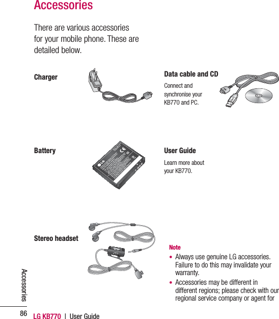 LG KB770  |  User Guide86AccessoriesThere are various accessories for your mobile phone. These are detailed below.AccessoriesChargerStereo headsetUser GuideLearn more about your KB770.BatteryData cable and CDConnect and synchronise your KB770 and PC.Note•   Always use genuine LG accessories.Failure to do this may invalidate your warranty.•   Accessories may be different in different regions; please check with our regional service company or agent for 