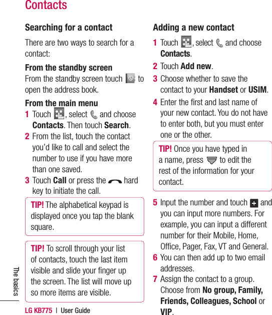 LG KB775  |  User GuideThe basicsContactsSearching for a contactThere are two ways to search for a contact:From the standby screenFrom the standby screen touch   to open the address book.From the main menu1  Touch  , select   and choose Contacts. Then touch Search.2   From the list, touch the contact you’d like to call and select the number to use if you have more than one saved.3  Touch Call or press the   hard key to initiate the call.TIP! The alphabetical keypad is displayed once you tap the blank square.TIP! To scroll through your list of contacts, touch the last item visible and slide your ﬁ nger up the screen. The list will move up so more items are visible.Adding a new contact1  Touch  , select   and choose Contacts.2 Touch Add new.3   Choose whether to save the contact to your Handset or USIM.4   Enter the ﬁ rst and last name of your new contact. You do not have to enter both, but you must enter one or the other.TIP! Once you have typed in a name, press   to edit the rest of the information for your contact.5   Input the number and touch   and you can input more numbers. For example, you can input a different number for their Mobile, Home, Ofﬁ ce, Pager, Fax, VT and General.6   You can then add up to two email addresses.7   Assign the contact to a group. Choose from No group, Family, Friends, Colleagues, School or VIP.