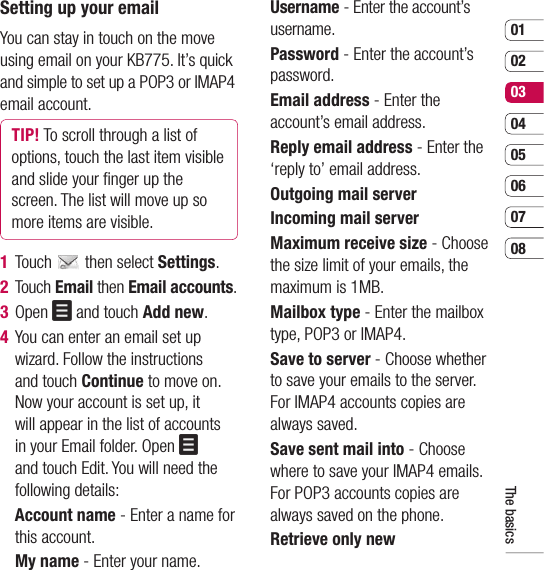 0102030405060708The basicsSetting up your emailYou can stay in touch on the move using email on your KB775. It’s quick and simple to set up a POP3 or IMAP4 email account.TIP! To scroll through a list of options, touch the last item visible and slide your ﬁ nger up the screen. The list will move up so more items are visible.1 Touch   then select Settings.2 Touch Email then Email accounts.3 Open   and touch Add new.4   You can enter an email set up wizard. Follow the instructions and touch Continue to move on. Now your account is set up, it will appear in the list of accounts in your Email folder. Open   and touch Edit. You will need the following details:  Account name - Enter a name for this account.  My name - Enter your name.  Username - Enter the account’s username.  Password - Enter the account’s password.  Email address - Enter the account’s email address.  Reply email address - Enter the ‘reply to’ email address.  Outgoing mail server  Incoming mail server  Maximum receive size - Choose the size limit of your emails, the maximum is 1MB.  Mailbox type - Enter the mailbox type, POP3 or IMAP4.   Save to server - Choose whether to save your emails to the server. For IMAP4 accounts copies are always saved.   Save sent mail into - Choose where to save your IMAP4 emails. For POP3 accounts copies are always saved on the phone.   Retrieve only new