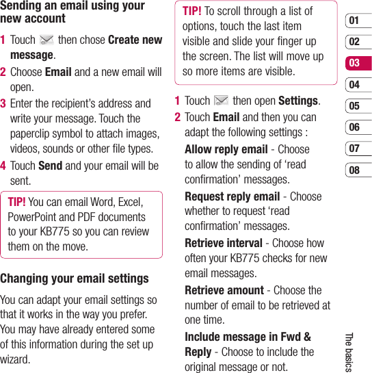 0102030405060708The basicsSending an email using your new account1  Touch   then chose Create new message.2 Choose Email and a new email will  open. 3   Enter the recipient’s address and write your message. Touch the paperclip symbol to attach images, videos, sounds or other ﬁ le types.4  Touch Send and your email will be sent.TIP! You can email Word, Excel, PowerPoint and PDF documents to your KB775 so you can review them on the move.Changing your email settingsYou can adapt your email settings so that it works in the way you prefer. You may have already entered some of this information during the set up wizard.TIP! To scroll through a list of options, touch the last item visible and slide your ﬁ nger up the screen. The list will move up so more items are visible.1 Touch   then open Settings.2  Touch Email and then you can adapt the following settings :   Allow reply email - Choose to allow the sending of ‘read conﬁ rmation’ messages.  Request reply email - Choose whether to request ‘read conﬁ rmation’ messages.  Retrieve interval - Choose how often your KB775 checks for new email messages.  Retrieve amount - Choose the number of email to be retrieved at one time.  Include message in Fwd &amp; Reply - Choose to include the original message or not.