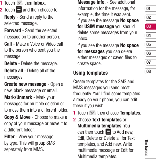 0102030405060708The basics1 Touch   then Inbox.2 Touch   and then choose to:  Reply - Send a reply to the selected message.  Forward - Send the selected message on to another person.  Call - Make a Voice or Video call to the person who sent you the message.  Delete - Delete the message.  Delete all - Delete all of the messages.   Create new message - Open a new, blank message or email.  Mark/Unmark - Mark your messages for multiple deletion or to move them into a different folder.  Copy &amp; Move - Choose to make a copy of your message or move it to a different folder.  Filter - View your message by type. This will group SMS separately from MMS.  Message info. - See additional information for the message, for example, the time it was sent.If you see the message No space for USIM message you should delete some messages from your inbox.   If you see the message No space for messages you can delete either messages or saved ﬁ les to create space.Using templatesCreate templates for the SMS and MMS messages you send most frequently. You’ll ﬁ nd some templates already on your phone, you can edit these if you wish.1 Touch   then choose Templates.2  Choose Text templates or Multimedia templates. You can then touch   to Add new, Edit, Delete or Delete all for Text templates, and Add new, Write multimedia message or Edit for Multimedia templates.