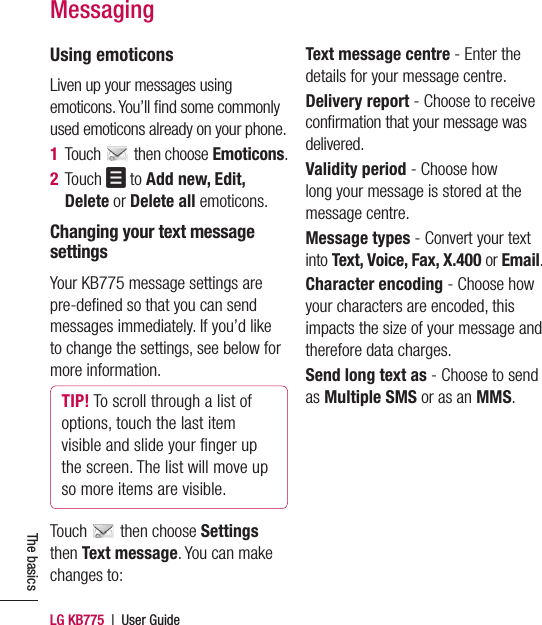 LG KB775  |  User GuideThe basicsMessagingUsing emoticonsLiven up your messages using emoticons. You’ll ﬁ nd some commonly used emoticons already on your phone.1  Touch   then choose Emoticons.2  Touch   to Add new, Edit, Delete or Delete all emoticons.Changing your text message settingsYour KB775 message settings are pre-deﬁ ned so that you can send messages immediately. If you’d like to change the settings, see below for more information.TIP! To scroll through a list of options, touch the last item visible and slide your ﬁ nger up the screen. The list will move up so more items are visible.Touch   then choose Settings then Text message. You can make changes to:Text message centre - Enter the details for your message centre. Delivery report - Choose to receive conﬁ rmation that your message was delivered.Validity period - Choose how long your message is stored at the message centre.Message types - Convert your text into Text, Voice, Fax, X.400 or Email.Character encoding - Choose how your characters are encoded, this impacts the size of your message and therefore data charges.Send long text as - Choose to send as Multiple SMS or as an MMS.