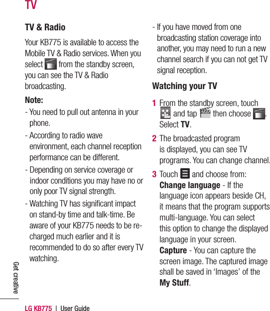 LG KB775  |  User GuideGet creativeTV &amp; RadioYour KB775 is available to access the Mobile TV &amp; Radio services. When you select   from the standby screen, you can see the TV &amp; Radio broadcasting. Note: -  You need to pull out antenna in your phone.-  According to radio wave environment, each channel reception performance can be different.-  Depending on service coverage or indoor conditions you may have no or only poor TV signal strength.-  Watching TV has signiﬁ cant impact on stand-by time and talk-time. Be aware of your KB775 needs to be re-charged much earlier and it is recommended to do so after every TV watching.-  If you have moved from one broadcasting station coverage into another, you may need to run a new channel search if you can not get TV signal reception.Watching your TV1   From the standby screen, touch  and tap   then choose  . Select TV.2   The broadcasted program is displayed, you can see TV programs. You can change channel.3  Touch   and choose from:Change language - If the language icon appears beside CH, it means that the program supports multi-language. You can select this option to change the displayed language in your screen.Capture - You can capture the screen image. The captured image shall be saved in ‘Images’ of the My Stuff. TV