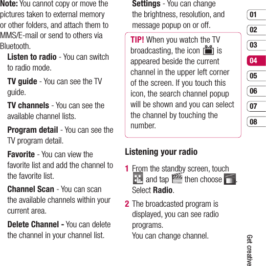 0102030405060708Get creativeNote: You cannot copy or move the pictures taken to external memory or other folders, and attach them to MMS/E-mail or send to others via Bluetooth.   Listen to radio - You can switch to radio mode.  TV guide - You can see the TV guide.  TV channels - You can see the available channel lists.  Program detail - You can see the TV program detail.  Favorite - You can view the favorite list and add the channel to the favorite list.  Channel Scan - You can scan the available channels within your current area.   Delete Channel - You can delete the channel in your channel list.  Settings - You can change the brightness, resolution, and message popup on or off.TIP! When you watch the TV broadcasting, the icon  is appeared beside the current channel in the upper left corner of the screen. If you touch this icon, the search channel popup will be shown and you can select the channel by touching the number. Listening your radio1   From the standby screen, touch  and tap   then choose  . Select Radio.2   The broadcasted program is displayed, you can see radio programs. You can change channel.