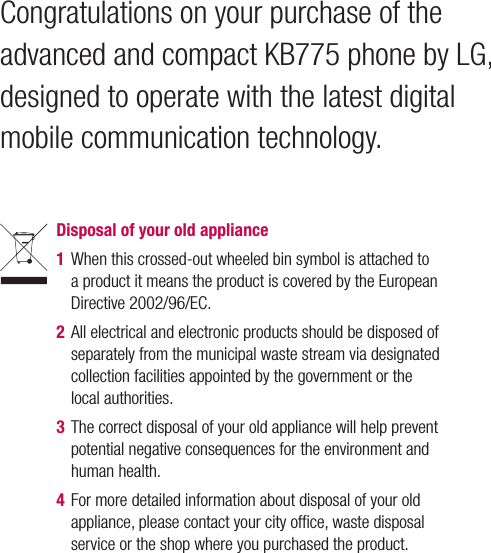 Congratulations on your purchase of the advanced and compact KB775 phone by LG, designed to operate with the latest digital mobile communication technology.Disposal of your old appliance 1  When this crossed-out wheeled bin symbol is attached to a product it means the product is covered by the European Directive 2002/96/EC.2  All electrical and electronic products should be disposed of separately from the municipal waste stream via designated collection facilities appointed by the government or the local authorities.3  The correct disposal of your old appliance will help prevent potential negative consequences for the environment and human health.4  For more detailed information about disposal of your old appliance, please contact your city ofﬁ ce, waste disposal service or the shop where you purchased the product.