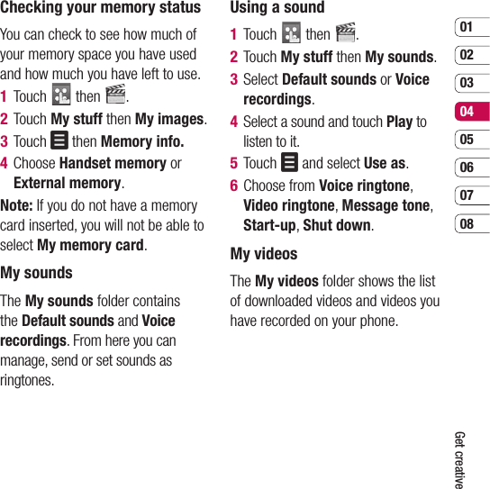0102030405060708Get creativeChecking your memory statusYou can check to see how much of your memory space you have used and how much you have left to use.1  Touch   then  .2  Touch My stuff then My images.3  Touch   then Memory info.4  Choose Handset memory or External memory.Note: If you do not have a memory card inserted, you will not be able to select My memory card.My soundsThe My sounds folder contains the Default sounds and Voice recordings. From here you can manage, send or set sounds as ringtones.Using a sound1  Touch   then  .2  Touch My stuff then My sounds.3  Select Default sounds or Voice recordings.4   Select a sound and touch Play to listen to it.5  Touch   and select Use as.6  Choose from Voice ringtone, Video ringtone, Message tone, Start-up, Shut down.My videosThe My videos folder shows the list of downloaded videos and videos you have recorded on your phone.