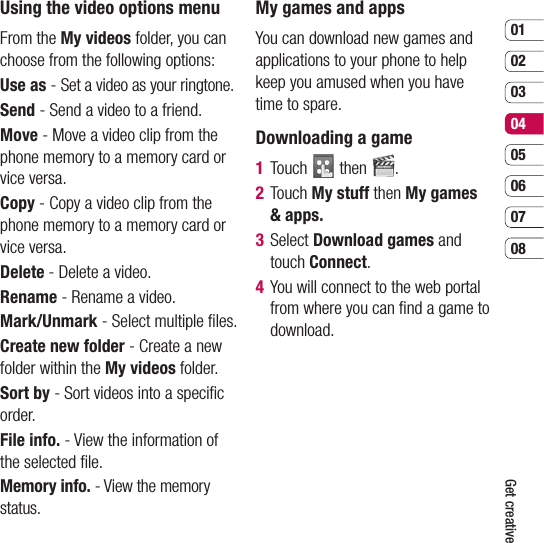 0102030405060708Get creativeUsing the video options menu From the My videos folder, you can choose from the following options:Use as - Set a video as your ringtone.Send - Send a video to a friend.Move - Move a video clip from the phone memory to a memory card or vice versa.Copy - Copy a video clip from the phone memory to a memory card or vice versa.Delete - Delete a video.Rename - Rename a video.Mark/Unmark - Select multiple ﬁ les.Create new folder - Create a new folder within the My videos folder.Sort by - Sort videos into a speciﬁ c order.File info. - View the information of the selected ﬁ le.Memory info. - View the memory status.My games and appsYou can download new games and applications to your phone to help keep you amused when you have time to spare. Downloading a game1  Touch   then  .2  Touch My stuff then My games &amp; apps.3  Select Download games and touch Connect.4   You will connect to the web portal from where you can ﬁ nd a game to download.