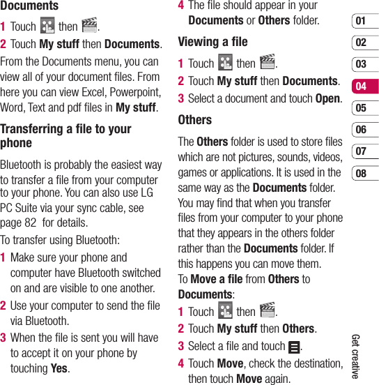 0102030405060708Get creativeDocuments1  Touch   then  .2  Touch My stuff then Documents.From the Documents menu, you can view all of your document ﬁ les. From here you can view Excel, Powerpoint, Word, Text and pdf ﬁ les in My stuff.Transferring a ﬁ le to your phoneBluetooth is probably the easiest way to transfer a ﬁ le from your computer to your phone. You can also use LG PC Suite via your sync cable, see page 82  for details.To transfer using Bluetooth:1   Make sure your phone and computer have Bluetooth switched on and are visible to one another.2   Use your computer to send the ﬁ le via Bluetooth.3   When the ﬁ le is sent you will have to accept it on your phone by touching Yes.4   The ﬁ le should appear in your Documents or Others folder.Viewing a ﬁ le1  Touch   then  .2  Touch My stuff then Documents.3   Select a document and touch Open.OthersThe Others folder is used to store ﬁ les which are not pictures, sounds, videos, games or applications. It is used in the same way as the Documents folder. You may ﬁ nd that when you transfer ﬁ les from your computer to your phone that they appears in the others folder rather than the Documents folder. If this happens you can move them. To Move a ﬁ le from Others to Documents:1  Touch   then  .2  Touch My stuff then Others.3   Select a ﬁ le and touch  .4  Touch Move, check the destination, then touch Move again.